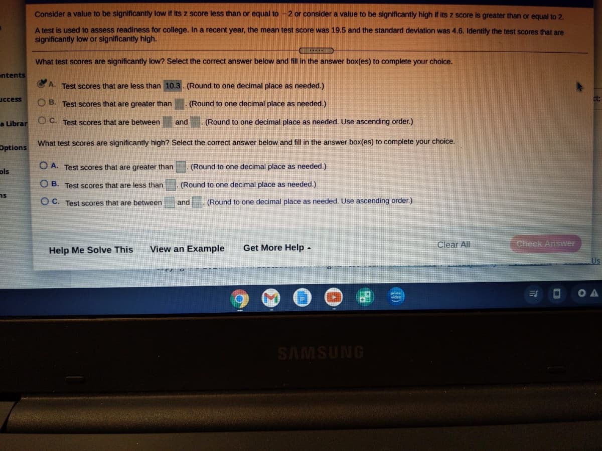 Consider a value to be significantly low if Its z score less than or equal to -2 or consider a value to be significantly high if its z score is greater than or equal to 2.
A test is used to assess readiness for college. In a recent year, the mean test score was 19.5 and the standard deviation was 4.6. Identify the test scores that are
significantly low or significantly high.
What test scores are significantly low? Select the correct answer below and fill in the answer box(es) to complete your choice.
ntents
A. Test scores that are less than 10.3. (Round to one decimal place as needed.)
uccess
O B. Test scores that are greater than
(Round to one decimal place as needed.)
a Librar
Oc.
Test scores that are between
and
(Round to one decimal place as needed. Use ascending order.)
What test scores are significantly high? Select the correct answer below and fill in the answer box(es) to complete your choice.
Options
O A. Test scores that are greater than
(Round to one decimal place as needed.)
ols
O B. Test scores that are less than
(Round to one decimal place as needed.)
ns
O C. Test Scores that are between
and
(Round to one decimal place as needed. Use ascending order.)
View an Example
Get More Help -
Clear All
Help Me Solve This
prime
videe
O A
SAMSUNG
