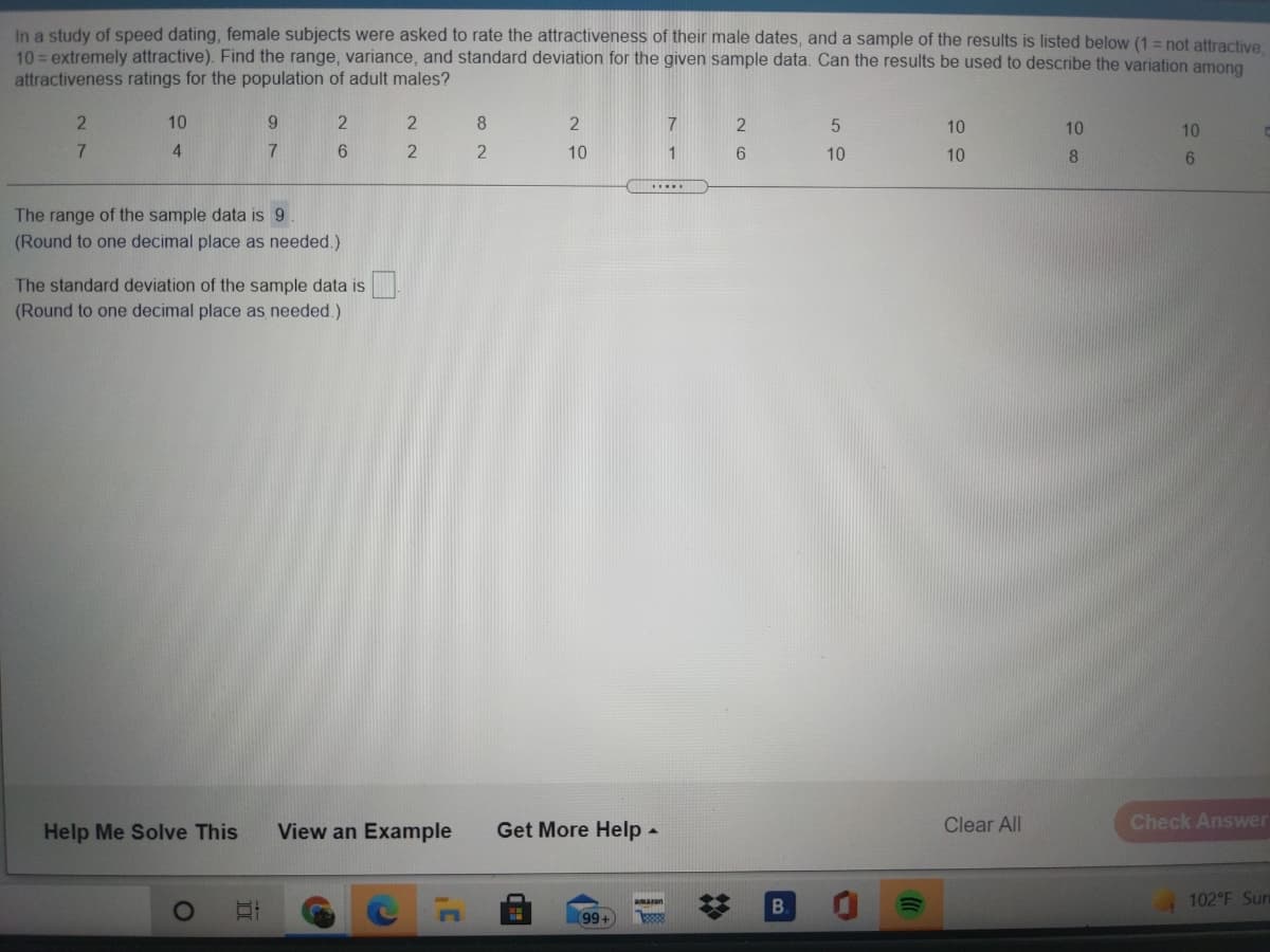 In a study of speed dating, female subjects were asked to rate the attractiveness of their male dates, and a sample of the results is listed below (1 = not attractive
10 = extremely attractive). Find the range, variance, and standard deviation for the given sample data. Can the results be used to describe the variation among
attractiveness ratings for the population of adult males?
10
8.
7
10
10
10
7
4
7
2
10
1
6.
10
10
......
The range of the sample data is 9
(Round to one decimal place as needed.)
The standard deviation of the sample data is
(Round to one decimal place as needed.)
Help Me Solve This
View an Example
Get More Help -
Clear All
Check Answer
B.
102 F Sun
99+
