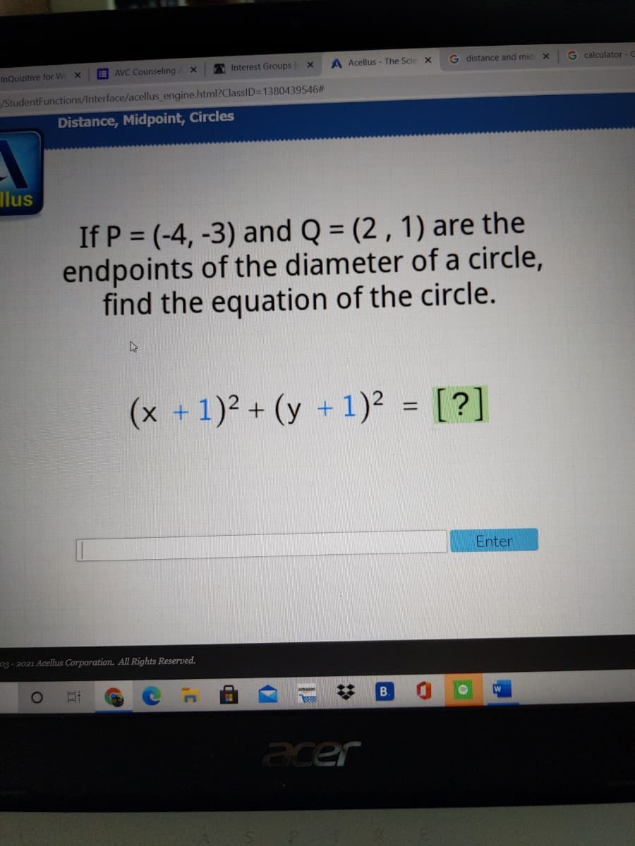 AVC Counseling
A Interest Groups
A Acellus - The Scie x
G distance and mid
G calculator - G
InQuizitive for We x
/StudentFunctions/Interface/acellus engine.html?ClassID=1380439546#
Distance, Midpoint, Circles
llus
If P = (-4, -3) and Q = (2 , 1) are the
endpoints of the diameter of a circle,
find the equation of the circle.
(x +1)2 + (y +1)2 = [?]
Enter
o3- 2021 Acelhus Corporation. All Rights Reserved.
1O
B.
acer
