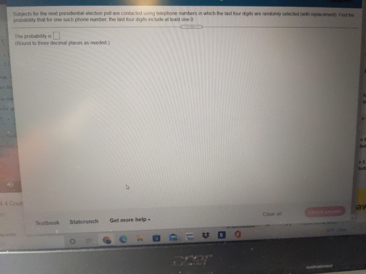 Subjects for the next presidential election poll are contacted using telephone numbers in which the last four digits are randomly selected (with replacement) Find the
probability that for one such phone number, the last four digits include at least one 0
The probability is
(Round to three decimal places as needed.)
nge
LY COL
oks o
In
n 5
but
n5
buti
44 Cour
av
Clear all
Check answer
Textbook
Statcrunch
Get more help -
Team roe M
apando
56 Clea
23
99
