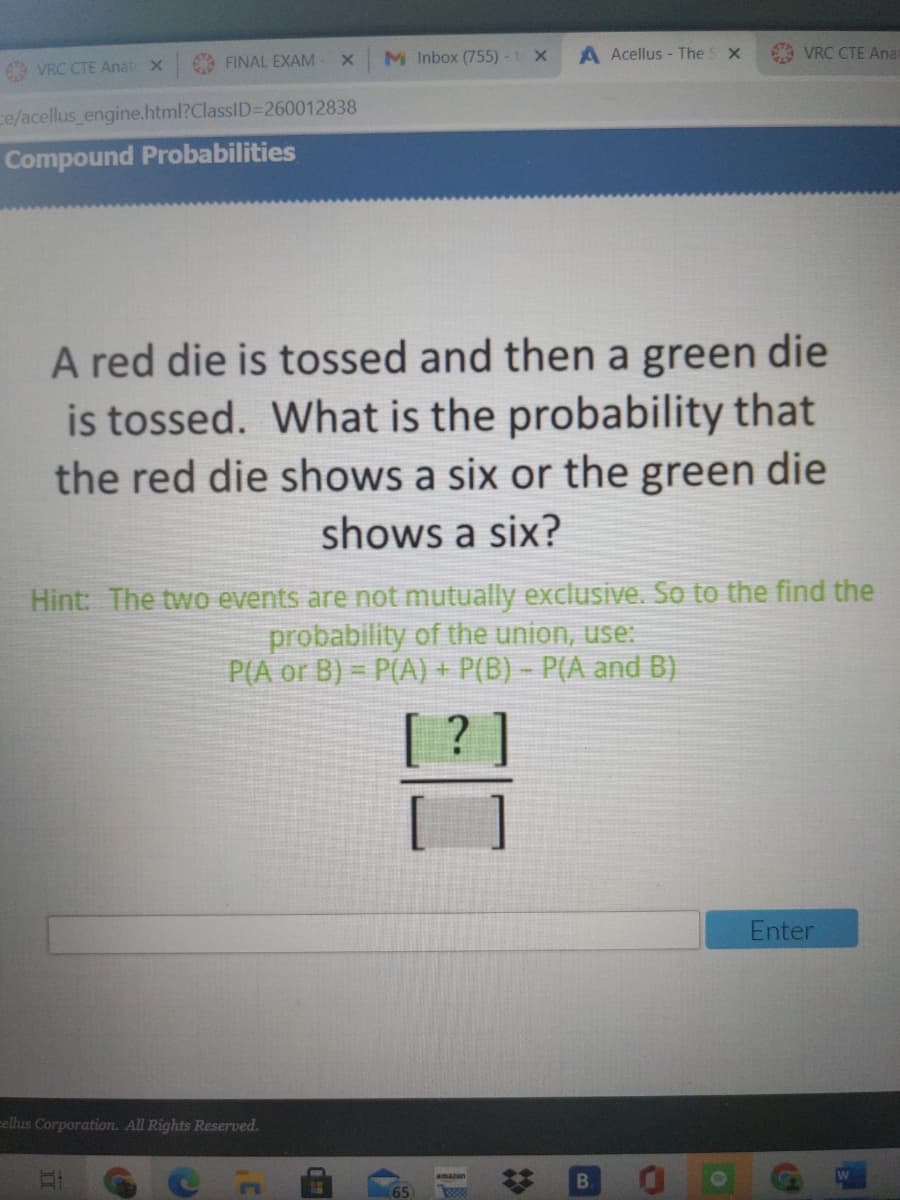 M Inbox (755)-1 X
A Acellus - The S x
VRC CTE Anat
FINAL EXAM
69 VRC CTE Anat x
ce/acellus engine.html?ClassID=260012838
Compound Probabilities
A red die is tossed and then a green die
is tossed. What is the probability that
the red die shows a six or the green die
shows a six?
Hint: The two events are not mutually exclusive. So to the find the
probability of the union, use:
P(A or B) = P(A) + P(B) – P(A and B)
%3D
Enter
ellus Corporation. All Rights Reserved.
amazon
65
