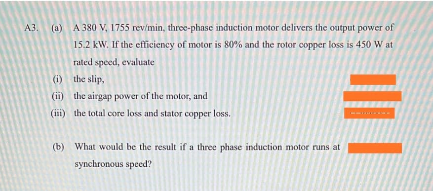 (a) A 380 V, 1755 rev/min, three-phase induction motor delivers the output power of
15.2 kW. If the efficiency of motor is 80% and the rotor copper loss is 450 W at
rated speed, evaluate
(i) the slip,
(ii)
the airgap power of the motor, and
(iii) the total core loss and stator copper loss.
(b) What would be the result if a three phase induction motor runs at
synchronous speed?

