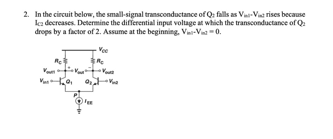 2. In the circuit below, the small-signal transconductance of Q2 falls as Vinl-Vin2 rises because
Ic2 decreases. Determine the differential input voltage at which the transconductance of Q2
drops by a factor of 2. Assume at the beginning, Vinl-Vin2 = 0.
Vc
ERC
+
Voutt oo
Vout
o oVout2
Vini a,
Q2oVin2
P
EE
