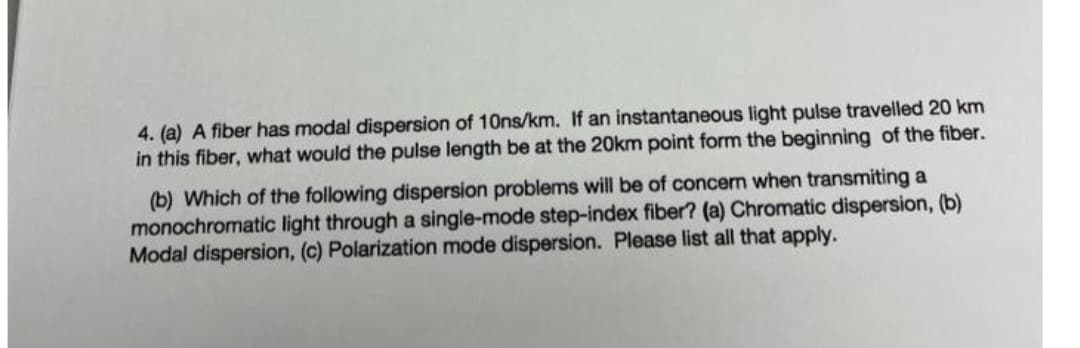 4. (a) A fiber has modal dispersion of 10ns/km. If an instantaneous light pulse travelled 20 km
in this fiber, what would the pulse length be at the 20km point form the beginning of the fiber.
(b) Which of the following dispersion problems will be of concern when transmiting a
monochromatic light through a single-mode step-index fiber? (a) Chromatic dispersion, (b)
Modal dispersion, (c) Polarization mode dispersion. Please list all that apply.
