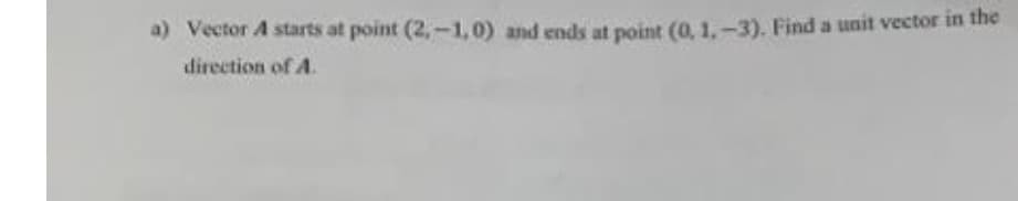 a) Vector A starts at point (2,-1,0) and ends at point (0, 1,-3). Find a unit vector in the
direction of A.
