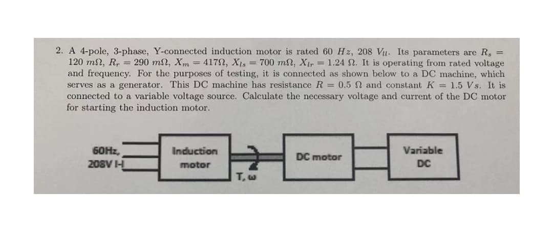 2. A 4-pole, 3-phase, Y-connected induction motor is rated 60 Hz, 208 Vu. Its parameters are R, =
120 mn, R, = 290 ml, Xm = 4172, X1s = 700 ml, Xir = 1.24 N. It is operating from rated voltage
and frequency. For the purposes of testing, it is connected as shown below to a DC machine, which
serves as a generator. This DC machine has resistance R = 0.5 N and constantK = 1.5 Vs. It is
connected to a variable voltage source. Calculate the necessary voltage and current of the DC motor
for starting the induction motor.
60HZ,
Induction
Variable
DC motor
208V I
motor
DC
T,w
