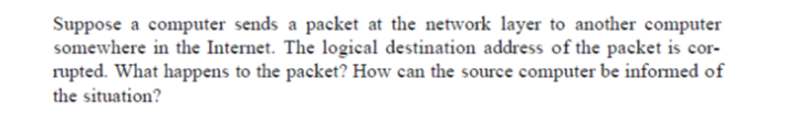 Suppose a computer sends a packet at the network layer to another computer
somewhere in the Internet. The logical destination address of the packet is cor-
rupted. What happens to the packet? How can the source computer be informed of
the situation?
