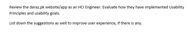 Review the daraz.pk website/app as an HCI Engineer. Evaluate how they have implemented Usability
Principles and usability goals.
List down the suggestions as well to improve user experience, if there is any.
