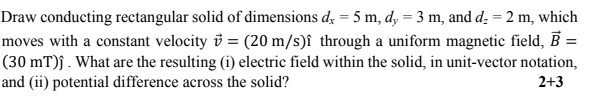 Draw conducting rectangular solid of dimensions d; = 5 m, d, = 3 m, and d. = 2 m, which
moves with a constant velocity i = (20 m/s)î through a uniform magnetic field, B =
(30 mT)ĵ . What are the resulting (i) electric field within the solid, in unit-vector notation,
and (ii) potential difference across the solid?
%3D
2+3
