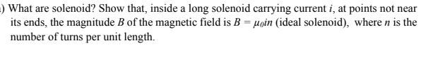 ) What are solenoid? Show that, inside a long solenoid carrying current i, at points not near
its ends, the magnitude B of the magnetic field is B = µoin (ideal solenoid), where n is the
number of turns per unit length.
