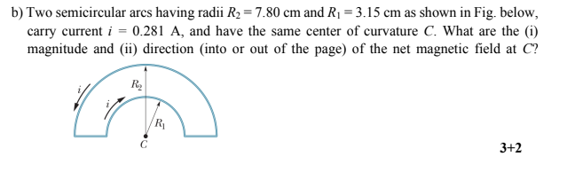b) Two semicircular arcs having radii R2 = 7.80 cm and R1 = 3.15 cm as shown in Fig. below,
carry current i = 0.281 A, and have the same center of curvature C. What are the (i)
magnitude and (ii) direction (into or out of the page) of the net magnetic field at C?
R
R
C
3+2
