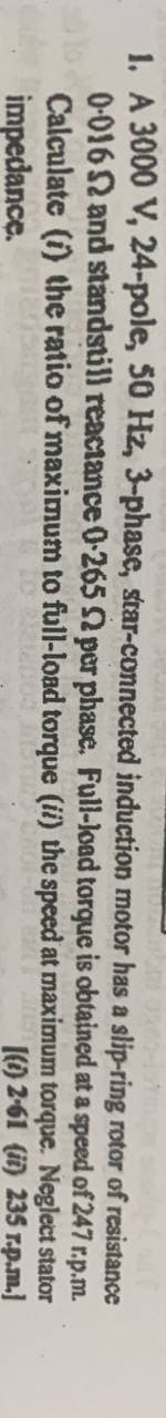 1. A 3000 V, 24-pole, 50 Hz, 3-phase, star-connected induction motor
has a slip-ring rotor
of
resistance
at a speed of 247 r.p.m.
torque
is obtained
0-016 2 and standstill reactance 0-265 92 per phase. Full-load
Calculate (i) the ratio of maximum to full-load torque (ii) the speed at maximum torque.
impedance.
(i) 2-61 (ii) 235 r.p.m.]
Neglect stator