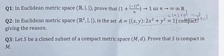 Q1: In Euclidean metric space (R, I. I), prove that (1 + (-1)") → 1 as n → ∞o in R.
72
closed and
Q2: In Euclidean metric space (R², I. I), is the set A = {(x, y): 2x² + y² = 1} compact?
giving the reason.
ed
Q3: Let S be a closed subset of a compact metric space (M, d). Prove that S is compact in
M.