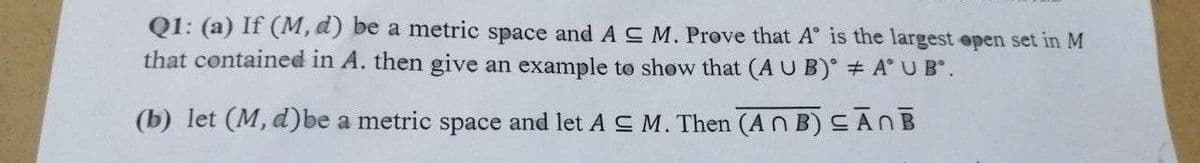 Q1: (a) If (M, d) be a metric space and AC M. Prove that A is the largest open set in M
that contained in A. then give an example to show that (A U B) # A* U B.
(b) let (M, d)be a metric space and let A ≤ M. Then (AB) ≤ĀNB