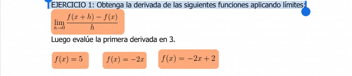 | EJERCICIO 1: Obtenga la derivada de las siguientes funciones aplicando límites:
f(x+h)-f(x)
h
lim
h→0
Luego evalúe la primera derivada en 3.
f(x) = 5
f(x) = -2x
f(x) = -2x+2