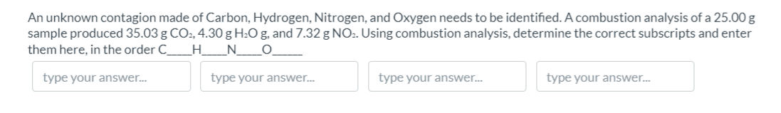 An unknown contagion made of Carbon, Hydrogen, Nitrogen, and Oxygen needs to be identified. A combustion analysis of a 25.00 g
sample produced 35.03 g CO:, 4.30 g H:O g, and 7.32 g NO2. Using combustion analysis, determine the correct subscripts and enter
them here, in the order C_
_H__N_O.
type your answer...
type your answer..
type your answer.
type your answer.
