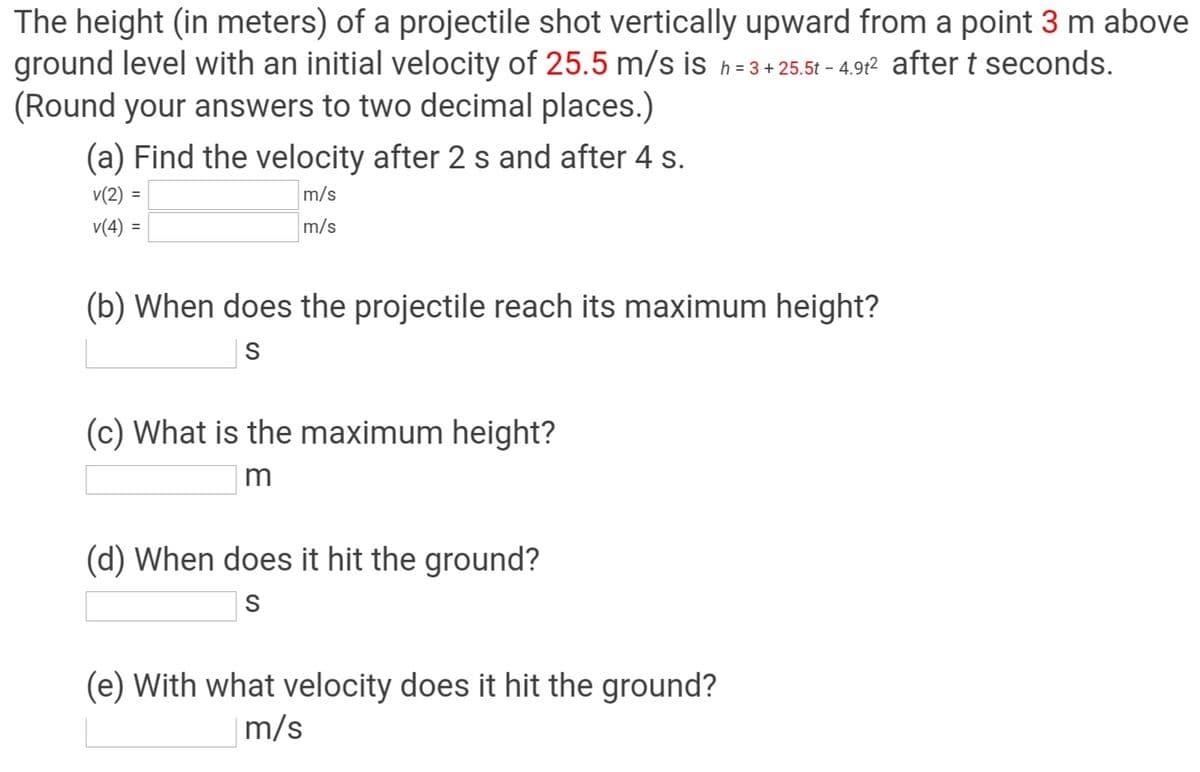 The height (in meters) of a projectile shot vertically upward from a point 3 m above
ground level with an initial velocity of 25.5 m/s is h= 3+25.5t - 4.912 after t seconds.
(Round your answers to two decimal places.)
(a) Find the velocity after 2 s and after 4 s.
v(2) =
m/s
v(4) =
m/s
(b) When does the projectile reach its maximum height?
S
(c) What is the maximum height?
m
(d) When does it hit the ground?
S
(e) With what velocity does it hit the ground?
m/s
