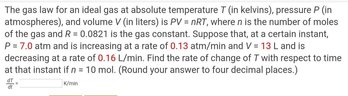 The gas law for an ideal gas at absolute temperature T (in kelvins), pressure P (in
atmospheres), and volume V (in liters) is PV = nRT, where n is the number of moles
of the gas and R = 0.0821 is the gas constant. Suppose that, at a certain instant,
P = 7.0 atm and is increasing at a rate of 0.13 atm/min and V = 13 L and is
decreasing at a rate of 0.16 L/min. Find the rate of change of T with respect to time
at that instant if n = 10 mol. (Round your answer to four decimal places.)
%3D
dT
K/min
dt
