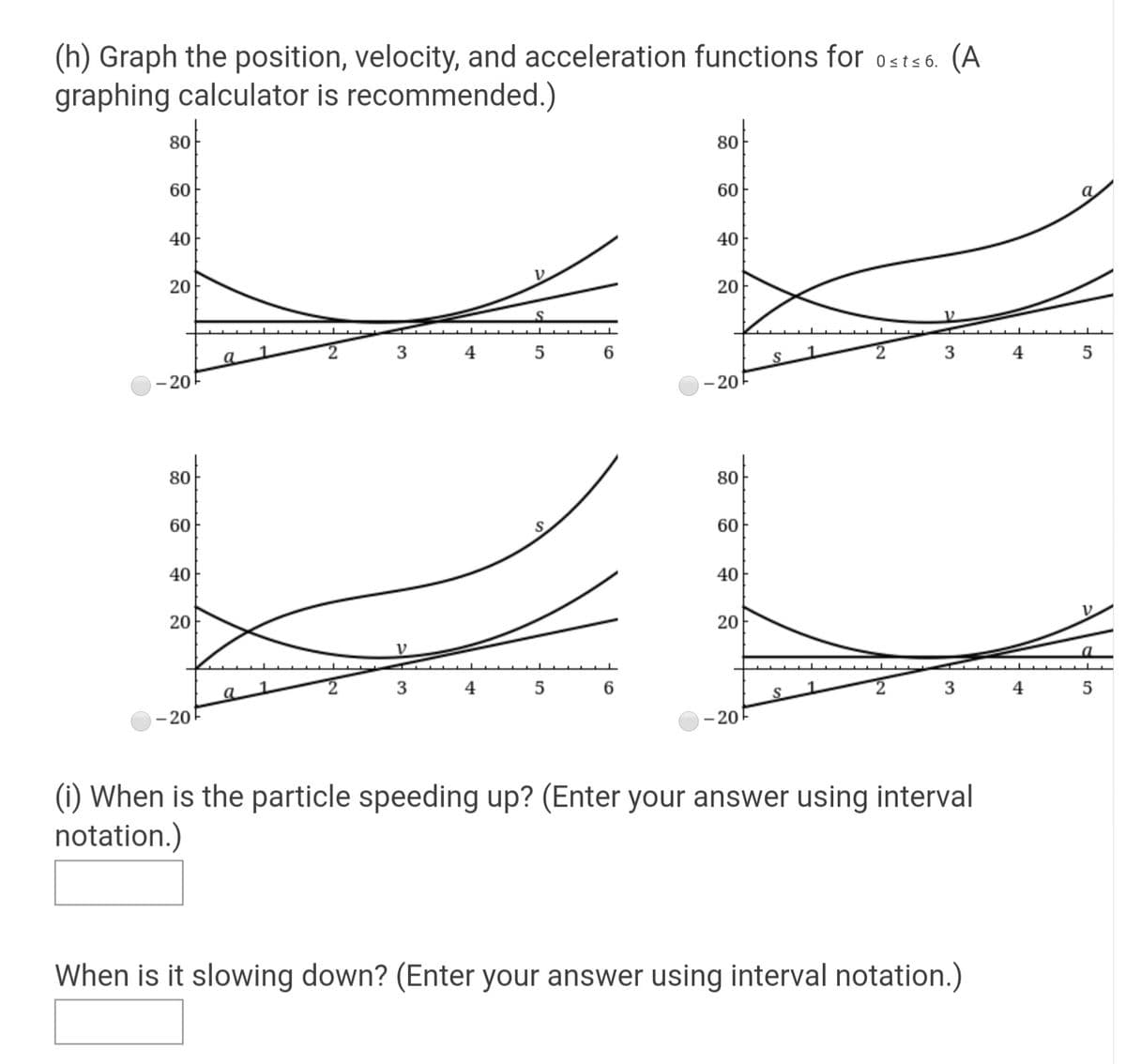 (h) Graph the position, velocity, and acceleration functions for 0sts 6. (A
graphing calculator is recommended.)
80
80
60
60
40
40
20
20
4
5
6.
3
4
- 20-
- 20F
80
80
60
S.
60
40
40
20
4
6.
S
- 20F
- 20
(i) When is the particle speeding up? (Enter your answer using interval
notation.)
When is it slowing down? (Enter your answer using interval notation.)
20
