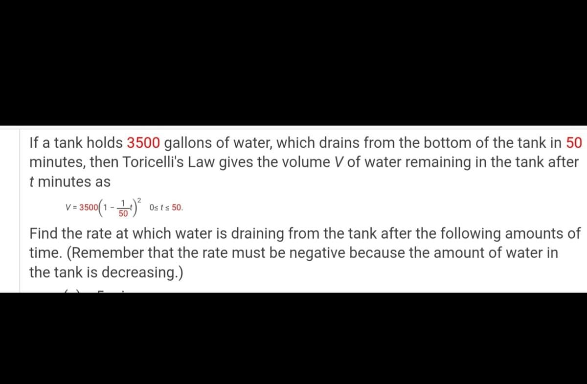 If a tank holds 3500 gallons of water, which drains from the bottom of the tank in 50
minutes, then Toricelli's Law gives the volume V of water remaining in the tank after
t minutes as
V = 3500(1 -) 0sts 50.
Find the rate at which water is draining from the tank after the following amounts of
time. (Remember that the rate must be negative because the amount of water in
the tank is decreasing.)

