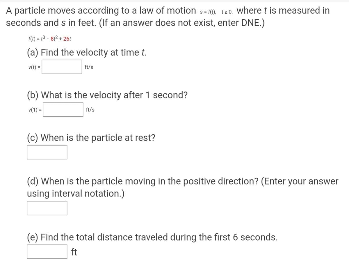 A particle moves according to a law of motion s= ft), t20, where t is measured in
seconds and s in feet. (If an answer does not exist, enter DNE.)
S =
f(t) = t3 – 8t2 + 26t
%3D
(a) Find the velocity at time t.
v(t) =
ft/s
(b) What is the velocity after 1 second?
v(1) =
ft/s
(c) When is the particle at rest?
(d) When is the particle moving in the positive direction? (Enter your answer
using interval notation.)
(e) Find the total distance traveled during the first 6 seconds.
ft
