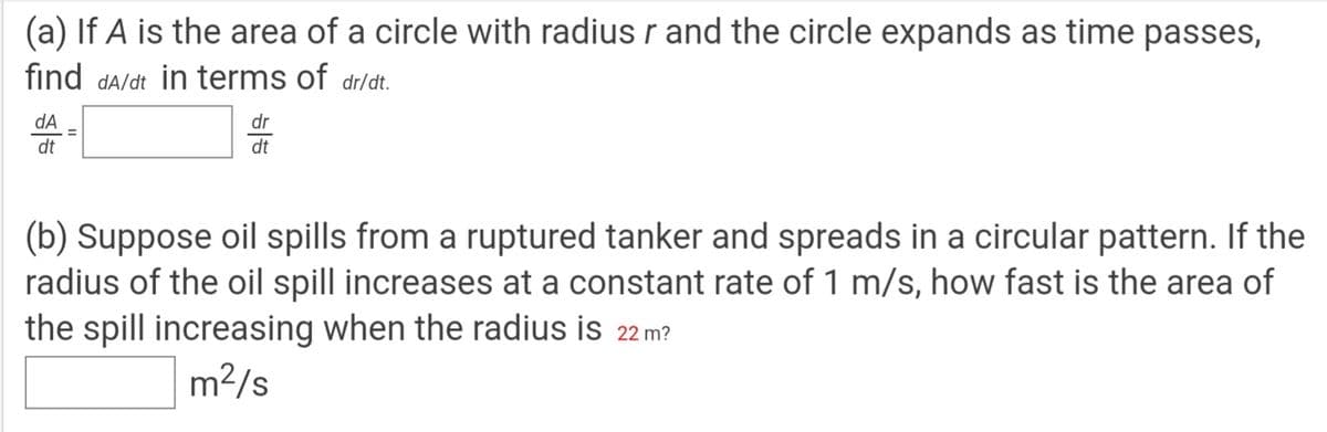 (a) If A is the area of a circle with radius r and the circle expands as time passes,
find da/dt in terms of dr/dt.
dA
dr
%3D
dt
dt
(b) Suppose oil spills from a ruptured tanker and spreads in a circular pattern. If the
radius of the oil spill increases at a constant rate of 1 m/s, how fast is the area of
the spill increasing when the radius is 22 m?
m2/s
