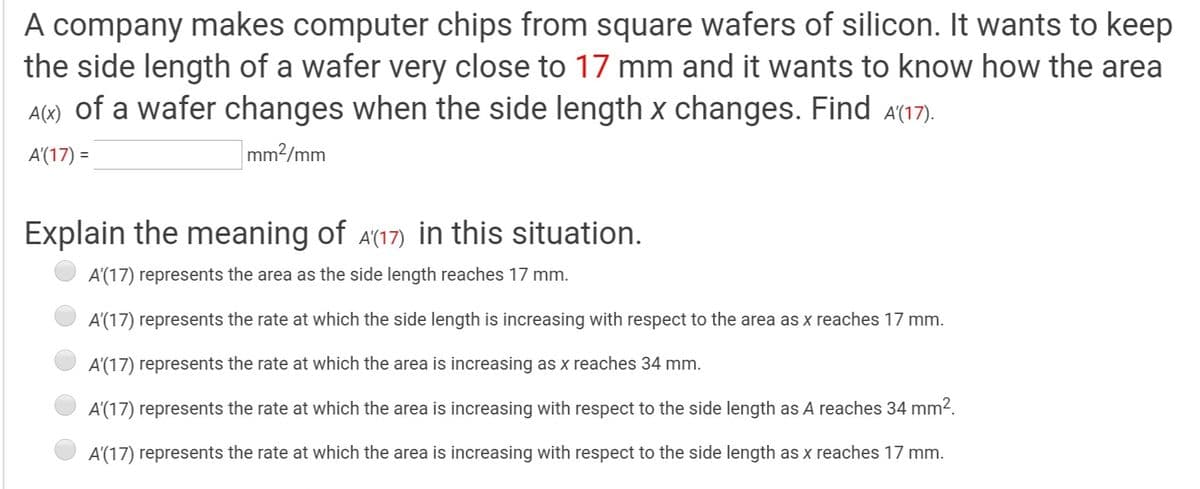 A company makes computer chips from square wafers of silicon. It wants to keep
the side length of a wafer very close to 17 mm and it wants to know how the area
A(x) of a wafer changes when the side length x changes. Find a(17).
A'(17) =
mm?/mm
Explain the meaning of A(17) in this situation.
A'(17) represents the area as the side length reaches 17 mm.
A'(17) represents the rate at which the side length is increasing with respect to the area as x reaches 17 mm.
A'(17) represents the rate at which the area is increasing as x reaches 34 mm.
A'(17) represents the rate at which the area is increasing with respect to the side length as A reaches 34 mm2.
A'(17) represents the rate at which the area is increasing with respect to the side length as x reaches 17 mm.
