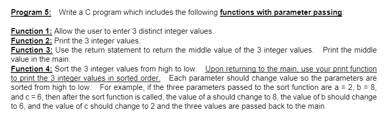Program 5: Write a C program which includes the following functions with parameter passing:
Function 1: Allow the user to enter 3 distinct integer values.
Function 2: Print the 3 integer values.
Function 3: Use the return statement to return the middle value of the 3 integer values. Print the middle
value in the main.
Function 4: Sort the 3 integer values from high to low. Upon returning to the main, use your print function
to print the 3 integer values in sorted order. Each parameter should change value so the parameters are
sorted from high to low. For example, if the three parameters passed to the sort function are a = 2, b = 8,
and c = 6, then after the sort function is called, the value of a should change to 8, the value of b should change
to 6, and the value of c should change to 2 and the three values are passed back to the main.
