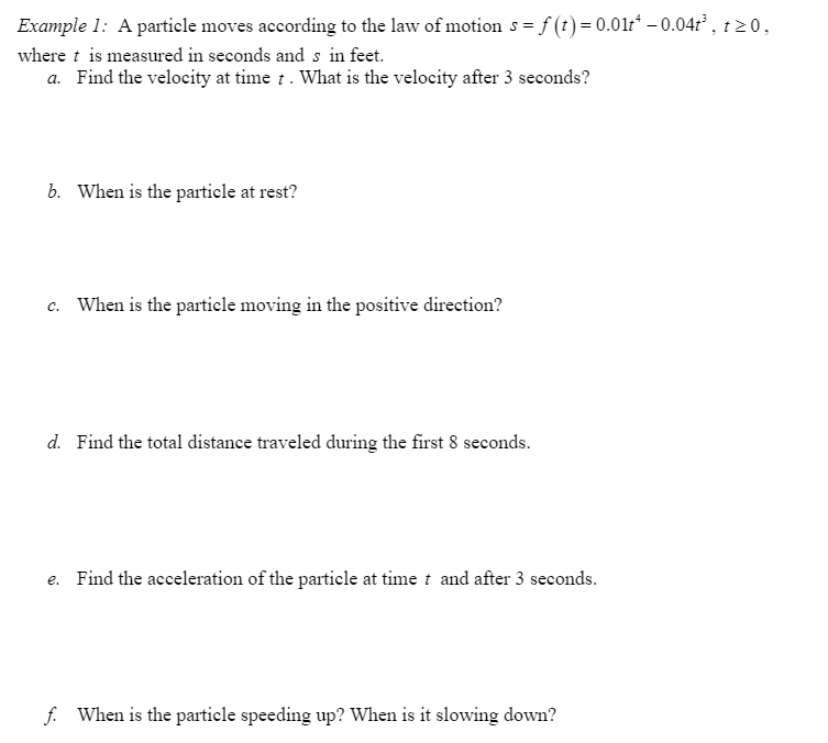 Example 1: A particle moves according to the law of motion s = f (t) = 0.01r* – 0.04r² , t z 0,
where t is measured in seconds and s in feet.
a. Find the velocity at time t. What is the velocity after 3 seconds?
b. When is the particle at rest?
c. When is the particle moving in the positive direction?
d. Find the total distance traveled during the first 8 seconds.
e. Find the acceleration of the particle at time t and after 3 seconds.
f. When is the particle speeding up? When is it slowing down?
