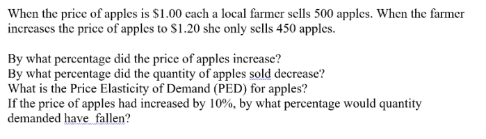When the price of apples is $1.00 cach a local farmer sells 500 apples. When the farmer
increases the price of apples to $1.20 she only sells 450 apples.
By what percentage did the price of apples inerease?
By what percentage did the quantity of apples sold decrease?
What is the Price Elasticity of Demand (PED) for apples?
If the price of apples had increased by 10%, by what percentage would quantity
demanded have fallen?
