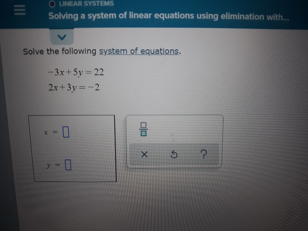 O LINEAR SYSTEMS
Solving a system of linear equations using elimination with.
Solve the following system of equations.
- 3x+5y = 22
2x+3y =-2
X =
