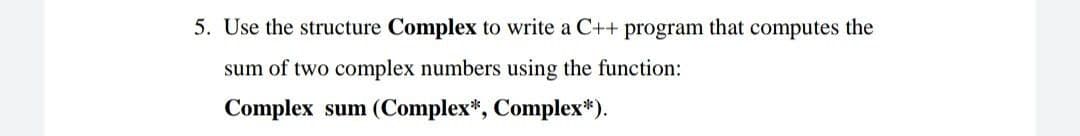 5. Use the structure Complex to write a C++ program that computes the
sum of two complex numbers using the function:
Complex sum (Complex*, Complex*).
