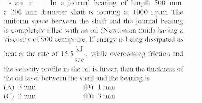 : In a journal bearing of length 500 mm,
a 200 mm dliameter shaft is rotating at 1000 r.p.m. The
uniform space between the shaft and the journal bearing
is completely filled with an oil (Newtonian fluid) having a
viscosity of 900 centipoise. If energy is being dissipated as
kJ
while overcoming friction and
heat at the rate of 15.5
see
the velocity profile in the oil is linear, then the thickness of
the oil layer between the shaft and the bearing is
(B) I mm
(D) 3 mm
(A) 5 mm
(C) 2 mm
