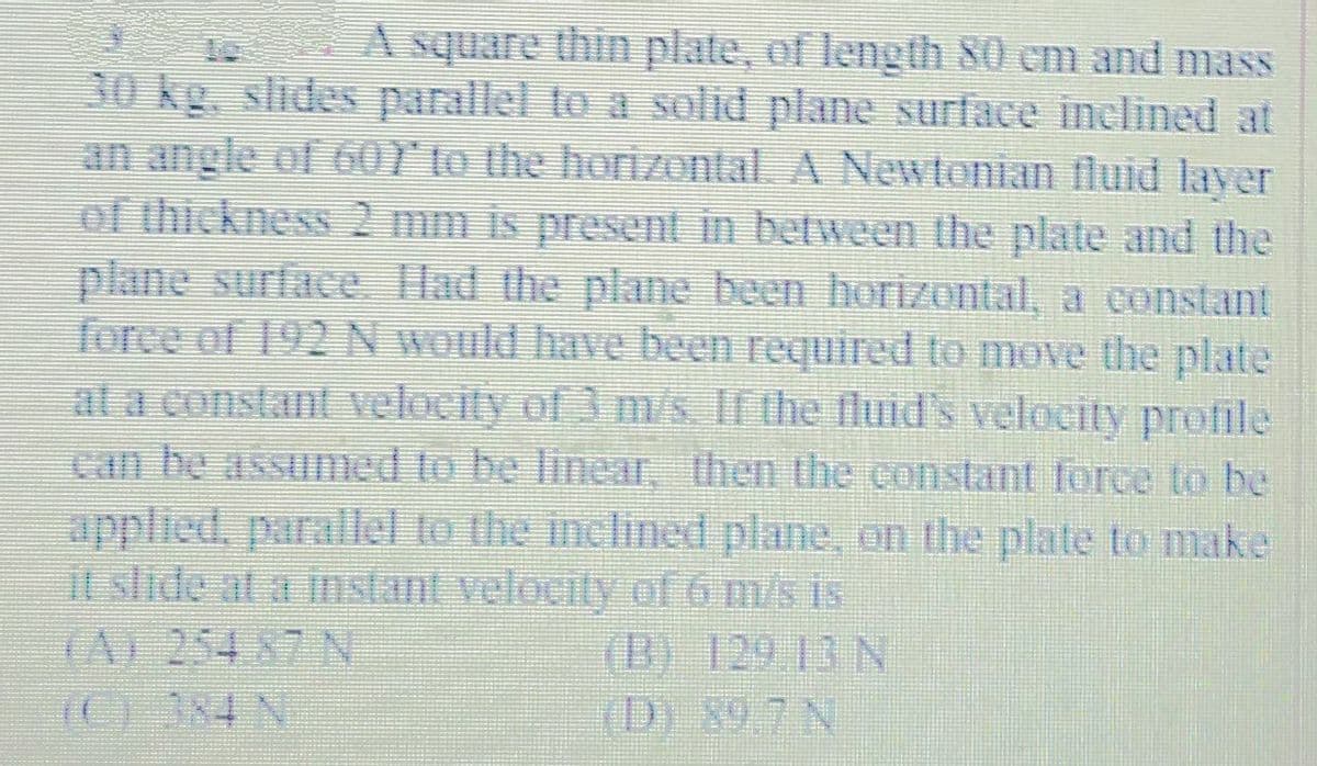 A square thin plate, of leng th 80 cm and mass
30 kg. slides parallel to a solid plane surface inclined at
an angle of 60Y to the horizontal. A Newtonian fluid layer
of thickness 2 mm is present in between the plate and the
plane surface Had the plane been horizontal, a constant
force of 192N would have been required to move the plate
at a constant velocity of 3 m/s. If the fluid's velocity profile
can be assumed to be linear, then the constant force to be
applied, parallel to the inclined plane, on the plate to make
it slide at a instant velocity of 6 m/s is
(A) 254 87 N
(B) 129 13 N
(D) 89.7 N
(C) 384 N
