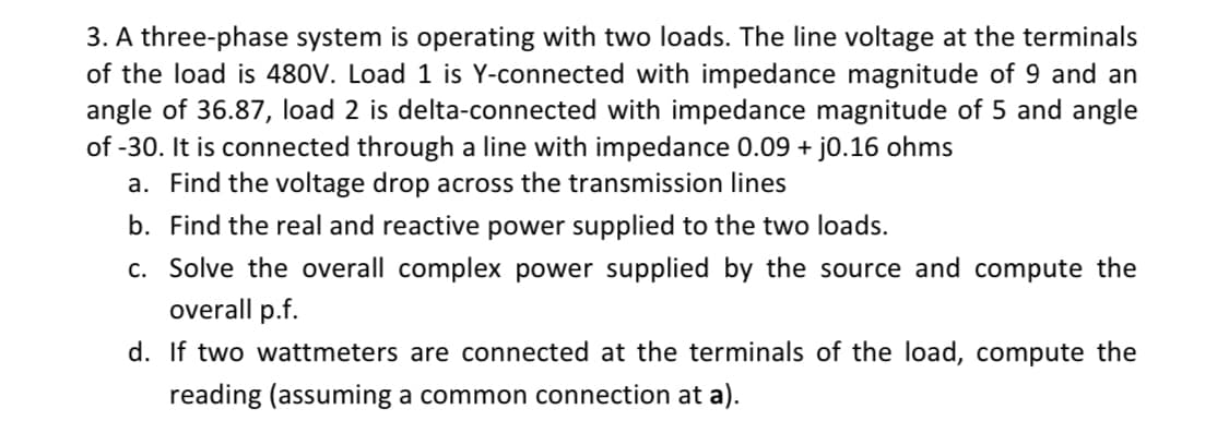 3. A three-phase system is operating with two loads. The line voltage at the terminals
of the load is 480V. Load 1 is Y-connected with impedance magnitude of 9 and an
angle of 36.87, load 2 is delta-connected with impedance magnitude of 5 and angle
of -30. It is connected through a line with impedance 0.09 + j0.16 ohms
a. Find the voltage drop across the transmission lines
b. Find the real and reactive power supplied to the two loads.
c. Solve the overall complex power supplied by the source and compute the
overall p.f.
d. If two wattmeters are connected at the terminals of the load, compute the
reading (assuming a common connection at a).
