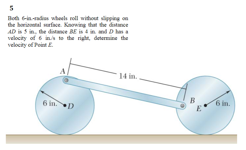 5
Both 6-in.-radius wheels roll without slipping on
the horizontal surface. Knowing that the distance
AD is 5 in., the distance BE is 4 in. and D has a
velocity of 6 in./s to the right, determine the
velocity of Point E.
A
14 in.
6 in.D
В
E
6 in.
