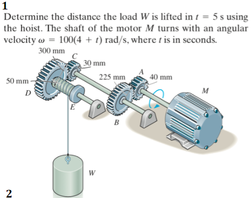 1
Determine the distance the load W is lifted in t = 5 s using
the hoist. The shaft of the motor M turns with an angular
velocity w = 100(4 + t) rad/s, where t is in seconds.
300 mm
30 mm
225 mm
40 mm
50 mm-
D
м
E
B
W
