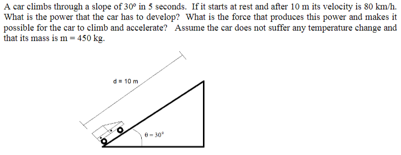 A car climbs through a slope of 30° in 5 seconds. If it starts at rest and after 10 m its velocity is 80 km/h.
What is the power that the car has to develop? What is the force that produces this power and makes it
possible for the car to climb and accelerate? Assume the car does not suffer any temperature change and
that its mass is m = 450 kg.
d = 10 m
0 - 30°
