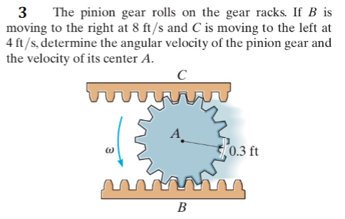 3
moving to the right at 8 ft/s and C is moving to the left at
4 ft/s, determine the angular velocity of the pinion gear and
the velocity of its center A.
The pinion gear rolls on the gear racks. If B is
C
A_
0.3 ft
В

