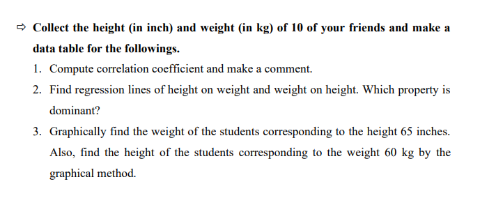 - Collect the height (in inch) and weight (in kg) of 10 of your friends and make a
data table for the followings.
1. Compute correlation coefficient and make a comment.
2. Find regression lines of height on weight and weight on height. Which property is
dominant?
3. Graphically find the weight of the students corresponding to the height 65 inches.
Also, find the height of the students corresponding to the weight 60 kg by the
graphical method.
