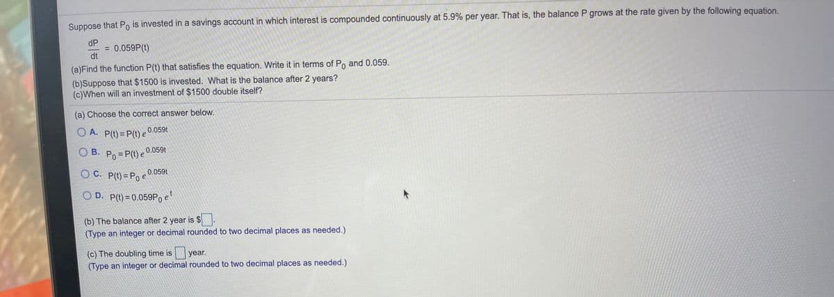 O D. P(t)= 0.059P, e
Suppose that Po is invested in a savings account in which interest is compounded continuously at 5.9% per year. That is, the balance P grows at the rate given by the following equation.
dP
= 0.059P(t)
dt
%3D
(a)Find the function P(t) that satisfies the equation. Write it in terms of Po and 0.059.
(b)Suppose that $1500 is invested. What is the balance after 2 years?
(c)When will an investment of $1500 double itself?
(a) Choose the correct answer below.
A. P(t) = P(t) e .059t
0.059t
B. Po=P(t) e
OC. P(t)= Poe
0.059t
(b) The balance after 2 year is $.
(Type an integer or decimal rounded to two decimal places as needed.)
|year.
(c) The doubling time is
(Type an integer or decimal rounded to two decimal places as needed.)
