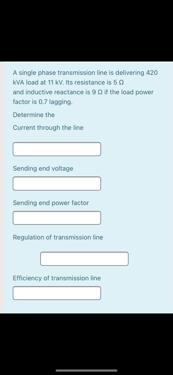 A single phase transmission line is delivering 420
kVA load at 11 kV. Its resistance is 5 Q
and inductive reactance is 9 Q if the load power
factor is 0.7 lagging.
Determine the
Current through the line
Sending end voltage
Sending end power factor
Regulation of transmission line
Efficiency of transmission line
