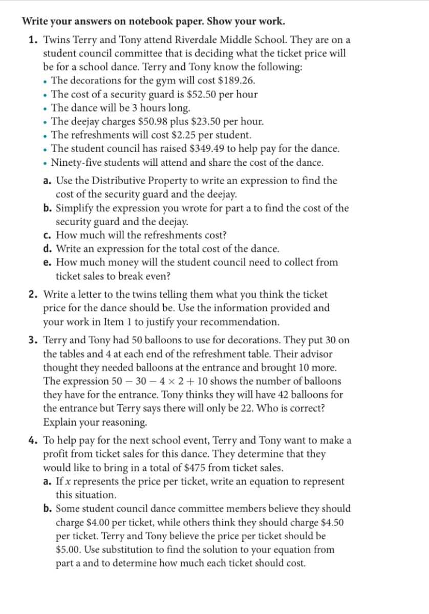 Write your answers on notebook paper. Show your work.
1. Twins Terry and Tony attend Riverdale Middle School. They are on a
student council committee that is deciding what the ticket price will
be for a school dance. Terry and Tony know the following:
• The decorations for the gym will cost $189.26.
• The cost of a security guard is $52.50 per hour
• The dance will be 3 hours long.
• The deejay charges $50.98 plus $23.50 per hour.
The refreshments will cost $2.25 per student.
• The student council has raised $349.49 to help pay for the dance.
• Ninety-five students will attend and share the cost of the dance.
a. Use the Distributive Property to write an expression to find the
cost of the security guard and the deejay.
b. Simplify the expression you wrote for part a to find the cost of the
security guard and the deejay.
c. How much will the refreshments cost?
d. Write an expression for the total cost of the dance.
e. How much money will the student council need to collect from
ticket sales to break even?
2. Write a letter to the twins telling them what you think the ticket
price for the dance should be. Use the information provided and
your work in Item 1 to justify your recommendation.
3. Terry and Tony had 50 balloons to use for decorations. They put 30 on
the tables and 4 at each end of the refreshment table. Their advisor
thought they needed balloons at the entrance and brought 10 more.
The expression 50 – 30 – 4 × 2 + 10 shows the number of balloons
they have for the entrance. Tony thinks they will have 42 balloons for
the entrance but Terry says there will only be 22. Who is correct?
Explain your reasoning.
4. To help pay for the next school event, Terry and Tony want to make a
profit from ticket sales for this dance. They determine that they
would like to bring in a total of $475 from ticket sales.
a. If x represents the price per ticket, write an equation to represent
this situation.
b. Some student council dance committee members believe they should
charge $4.00 per ticket, while others think they should charge $4.50
per ticket. Terry and Tony believe the price per ticket should be
$5.00. Use substitution to find the solution to your equation from
part a and to determine how much each ticket should cost.

