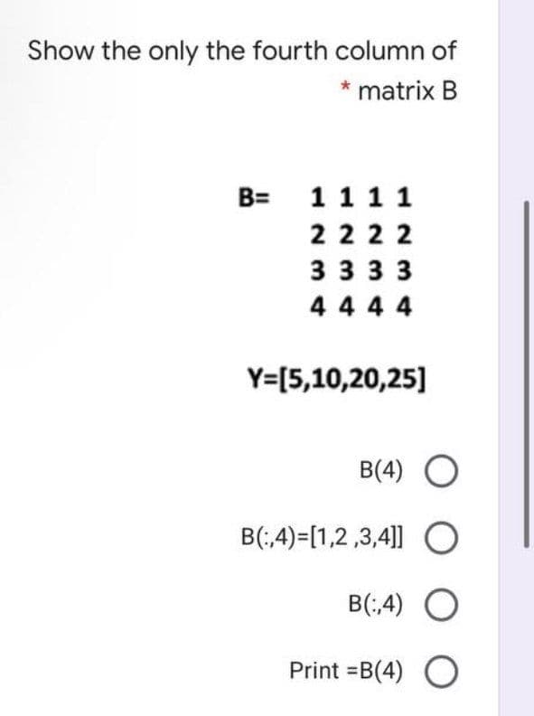 Show the only the fourth column of
* matrix B
B= 11 1 1
222 2
3 33 3
4 4 4 4
Y=[5,10,20,25]
B(4) O
B(;4)=[1,2,3,4|]] O
B(;4) O
Print =B(4)
