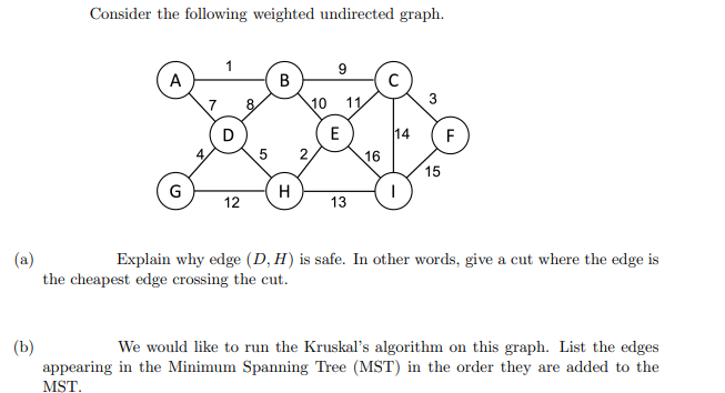 Consider the following weighted undirected graph.
9
A
8
10
3
D
E
14
F
2,
16
15
G
12
13
(a)
the cheapest edge crossing the cut.
Explain why edge (D, H) is safe. In other words, give a cut where the edge is
(b)
appearing in the Minimum Spanning Tree (MST) in the order they are added to the
MŞT.
We would like to run the Kruskal's algorithm on this graph. List the edges
