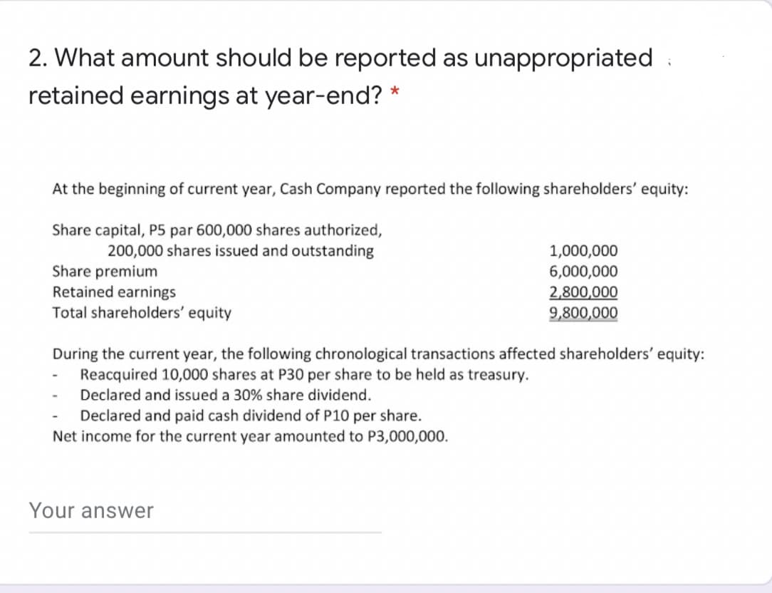 2. What amount should be reported as unappropriated :
retained earnings at year-end? *
At the beginning of current year, Cash Company reported the following shareholders' equity:
Share capital, P5 par 600,000 shares authorized,
200,000 shares issued and outstanding
1,000,000
Share premium
Retained earnings
Total shareholders' equity
6,000,000
2,800,000
9,800,000
During the current year, the following chronological transactions affected shareholders' equity:
Reacquired 10,000 shares at P30 per share to be held as treasury.
Declared and issued a 30% share dividend.
Declared and paid cash dividend of P10 per share.
Net income for the current year amounted to P3,000,000.
Your answer
