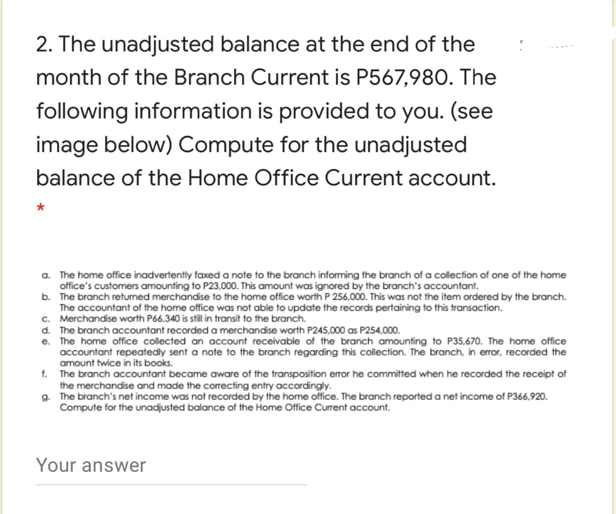 2. The unadjusted balance at the end of the
month of the Branch Current is P567,980. The
following information is provided to you. (see
image below) Compute for the unadjusted
balance of the Home Office Current account.
a. The home office inadvertently faxed a note to the branch informing the branch of a collection of one of the home
office's customers amounting to P23,000. This amount was ignored by the branch's accountant.
b. The branch returned merchandise to the home office worth P 256,000. This was not the item ordered by the branch.
The accountant of the home office was not able to update the records pertaining to this transaction.
c. Merchandise worth P66,340 is still in transit to the branch.
d. The branch accountant recorded a merchandise worth P245,000 as P254,000.
e. The home office collected an account receivable of the branch amounting to P35,670. The home office
accountant repeatedly sent a note to the branch regarding this collection. The branch, in error, recorded the
amount twice in its books.
The branch accountant became aware of the transposition error he committed when he recorded the receipt of
the merchandise and made the correcting entry accordingly.
g. The branch's net income was not recorded by the home office. The branch reported a net income of P366,920.
Compute for the unadjusted balance of the Home Office Current account.
f.
Your answer
