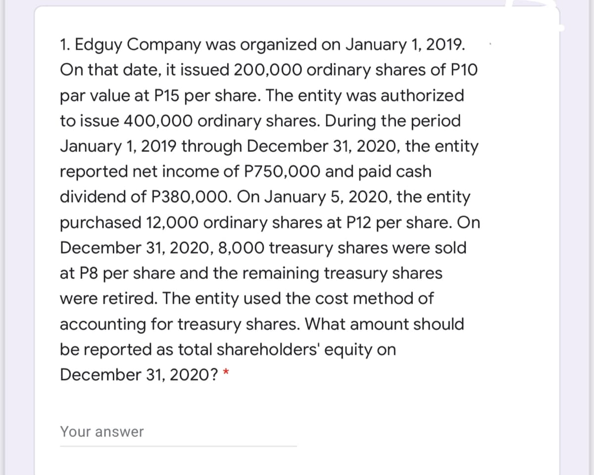 1. Edguy Company was organized on January 1, 2019.
On that date, it issued 200,000 ordinary shares of P10
par value at P15 per share. The entity was authorized
to issue 400,000 ordinary shares. During the period
January 1, 2019 through December 31, 2020, the entity
reported net income of P750,000 and paid cash
dividend of P380,000. On January 5, 2020, the entity
purchased 12,000 ordinary shares at P12 per share. On
December 31, 2020, 8,000 treasury shares were sold
at P8 per share and the remaining treasury shares
were retired. The entity used the cost method of
accounting for treasury shares. What amount should
be reported as total shareholders' equity on
December 31, 2020? *
Your answer
