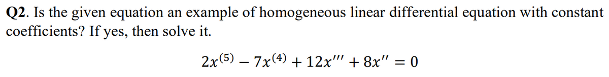 Q2. Is the given equation an example of homogeneous linear differential equation with constant
coefficients? If yes, then solve it.
2x (5) 7x(4) + 12x"" +8x" = 0