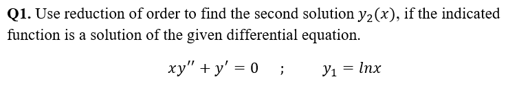 Q1. Use reduction of order to find the second solution y₂(x), if the indicated
function is a solution of the given differential equation.
xy"+y' = 0
=
;
У1 Inx